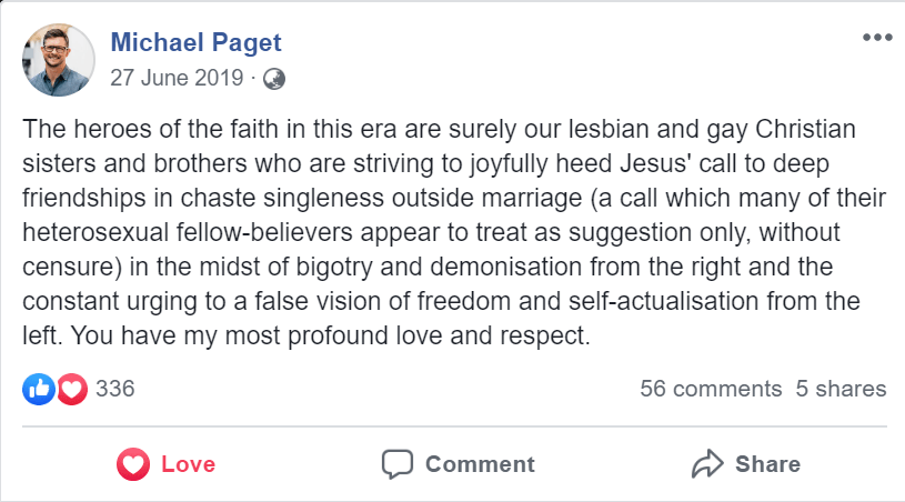 Michael Paget
27 June 2019

"The heroes of the faith in this era are surely our lesbian and gay Christian sisters and brothers who are striving to joyfully heed Jesus' call to deep friendships in chaste singleness outside marriage (a call which many of their heterosexual fellow-believers appear to treat as suggestion only, without censure) in the midst of bigotry and demonisation from the right and the constant urging to a false vision of freedom and self-actualisation from the left. You have my most profound love and respect."